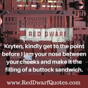 Kryten, kindly get to the point before I jam your nose between your cheeks and make it the filling of a buttock sandwich.