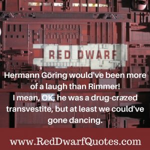 Hermann Goring would 've been more of a laugh than Rimmer!I mean, OK, he was a drug-crazed transvestite, but at least we could 've gone dancing.